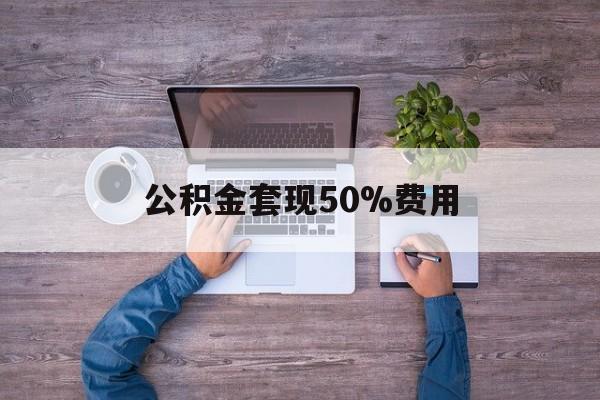 最新公积金套现50%费用方法分析(最方便真实的巴彦淖尔公积金套现需要什么手续方法)