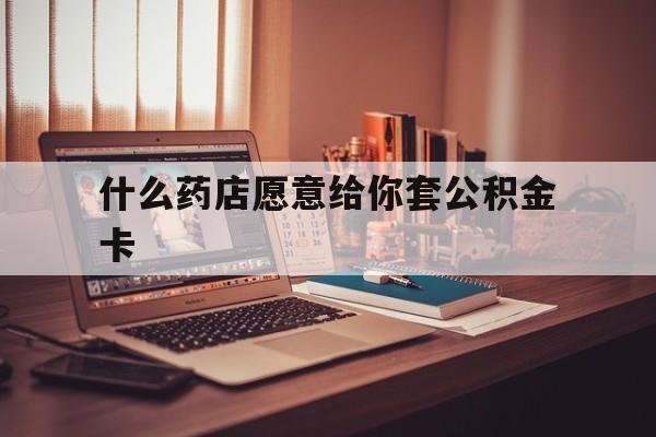 最新什么药店愿意给你套公积金卡方法分析(最方便真实的巴彦淖尔什么药店愿意给你套公积金卡的钱方法)