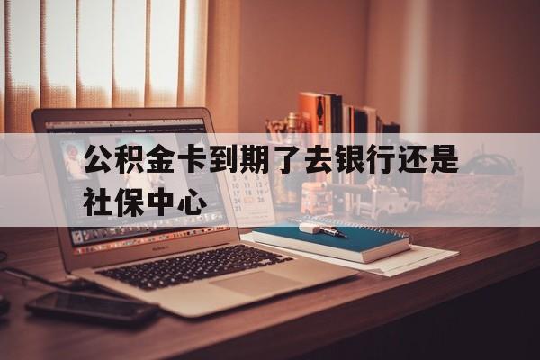 最新公积金卡到期了去银行还是社保中心方法分析(最方便真实的巴彦淖尔住房公积金卡到期了会影响取公积金吗方法)